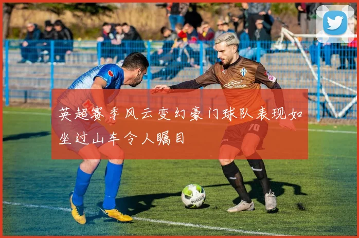 英超赛季风云变幻豪门球队表现如坐过山车令人瞩目