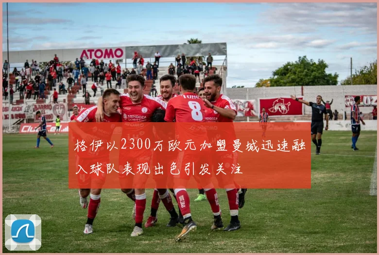 格伊以2300万欧元加盟曼城迅速融入球队表现出色引发关注