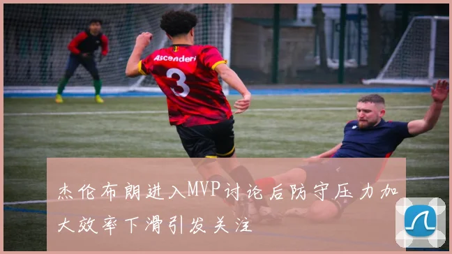 杰伦布朗进入MVP讨论后防守压力加大效率下滑引发关注