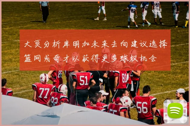 大莫分析库明加未来去向建议选择篮网或奇才以获得更多球权机会