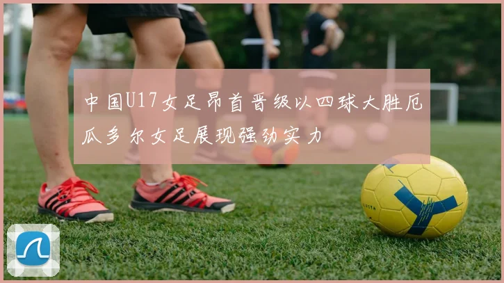 中国U17女足昂首晋级以四球大胜厄瓜多尔女足展现强劲实力