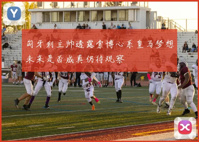 匈牙利主帅透露索博心系皇马梦想未来是否成真仍待观察