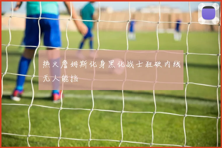 热火詹姆斯化身黑化战士狂砍内线无人能挡