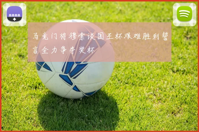 马竞门将穆索谈国王杯艰难胜利誓言全力争夺奖杯