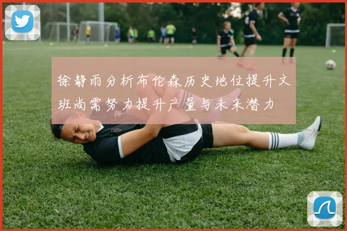 徐静雨分析布伦森历史地位提升文班尚需努力提升产量与未来潜力