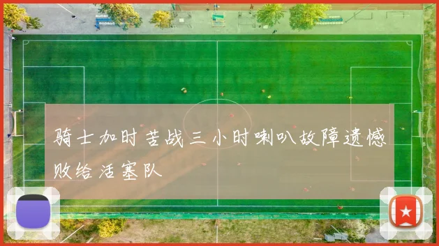骑士加时苦战三小时喇叭故障遗憾败给活塞队