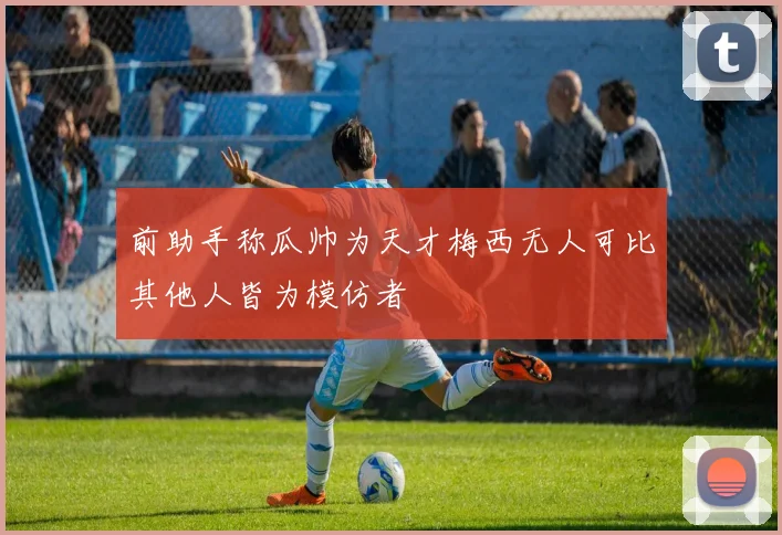 前助手称瓜帅为天才梅西无人可比其他人皆为模仿者
