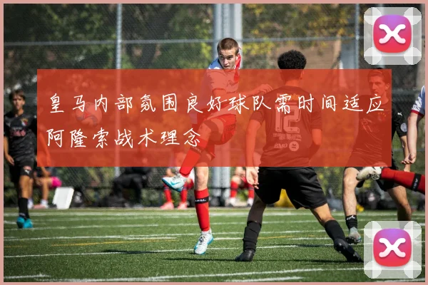 皇马内部氛围良好球队需时间适应阿隆索战术理念