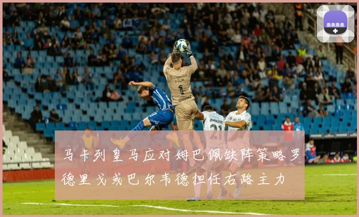 马卡列皇马应对姆巴佩缺阵策略罗德里戈或巴尔韦德担任右路主力