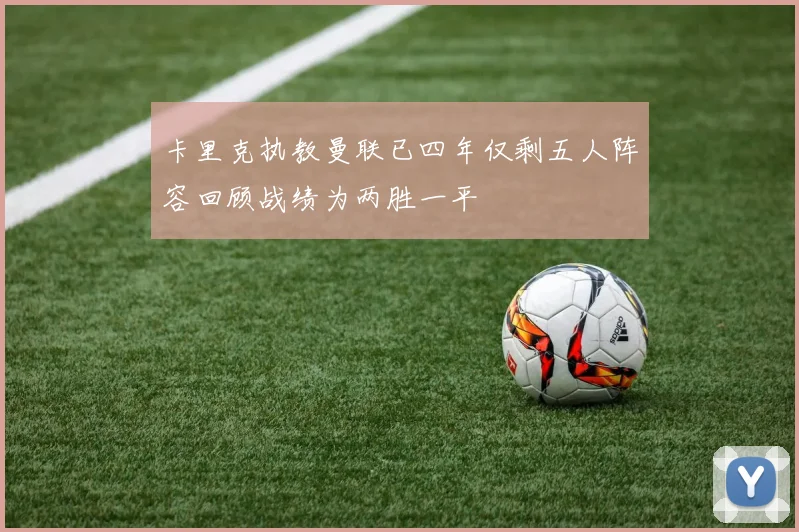 卡里克执教曼联已四年仅剩五人阵容回顾战绩为两胜一平