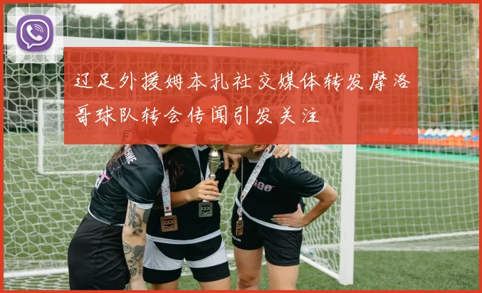 辽足外援姆本扎社交媒体转发摩洛哥球队转会传闻引发关注