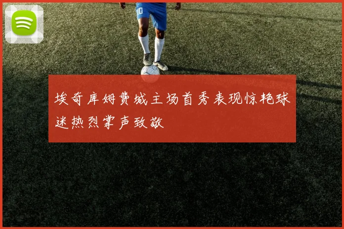 埃奇库姆费城主场首秀表现惊艳球迷热烈掌声致敬