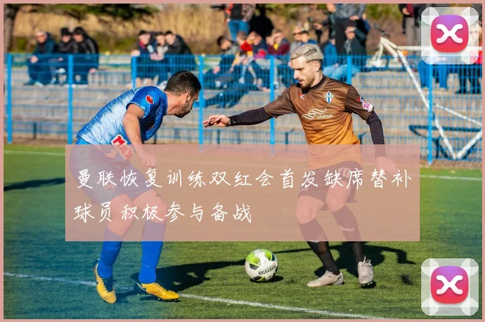 曼联恢复训练双红会首发缺席替补球员积极参与备战