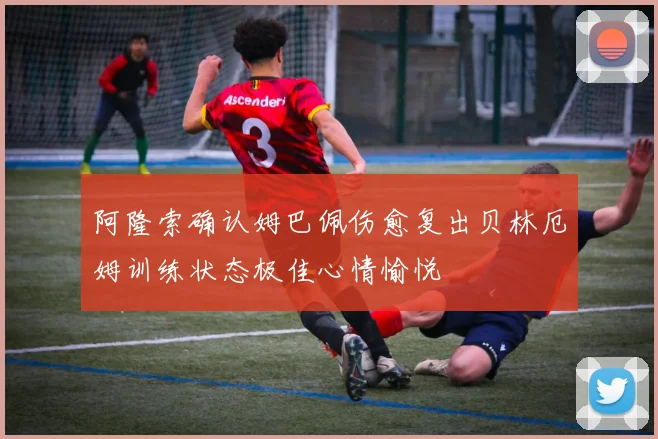 阿隆索确认姆巴佩伤愈复出贝林厄姆训练状态极佳心情愉悦