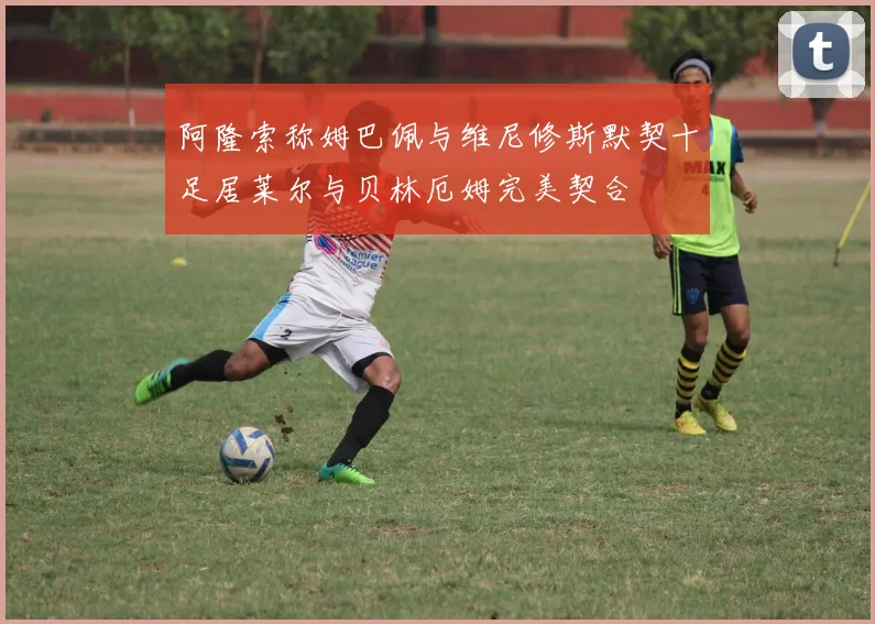 阿隆索称姆巴佩与维尼修斯默契十足居莱尔与贝林厄姆完美契合