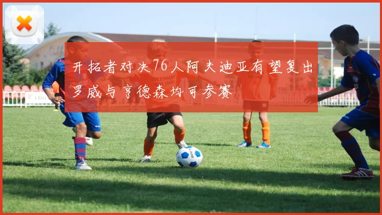 开拓者对决76人阿夫迪亚有望复出罗威与亨德森均可参赛