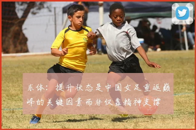 东体：提升状态是中国女足重返巅峰的关键因素而非仅靠精神支撑