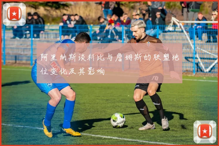 阿里纳斯谈科比与詹姆斯的联盟地位变化及其影响