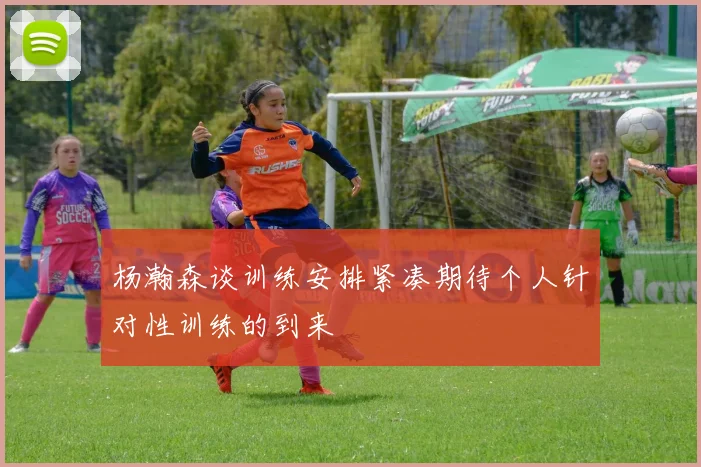 杨瀚森谈训练安排紧凑期待个人针对性训练的到来