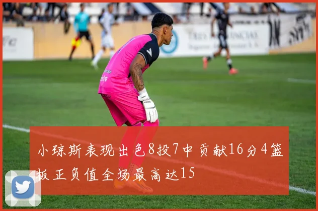 小琼斯表现出色8投7中贡献16分4篮板正负值全场最高达15