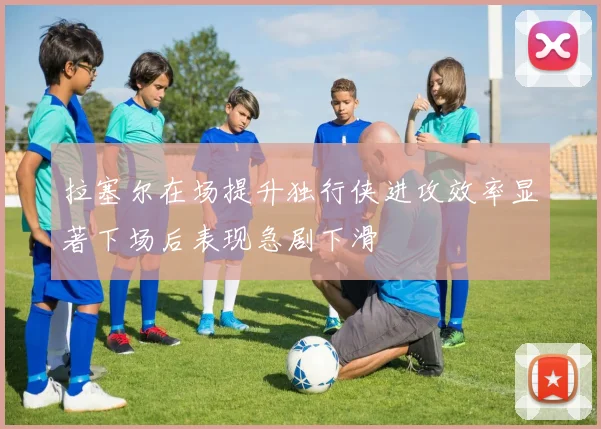 拉塞尔在场提升独行侠进攻效率显著下场后表现急剧下滑